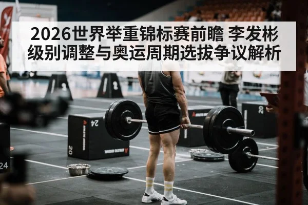 2026世界举重锦标赛前瞻 李发彬级别调整与奥运周期选拔争议解析