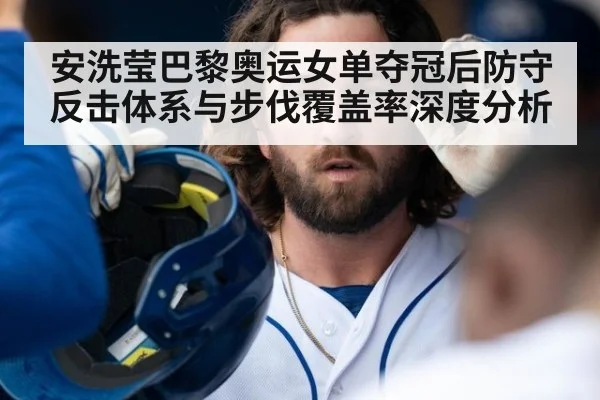 安洗莹巴黎奥运女单夺冠后防守反击体系与步伐覆盖率深度分析