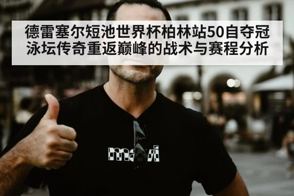 德雷塞尔短池世界杯柏林站50自夺冠 泳坛传奇重返巅峰的战术与赛程分析